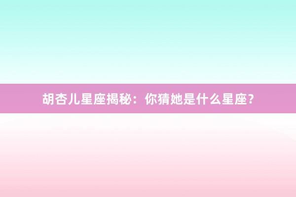 胡杏儿星座揭秘:你猜她是什么星座?